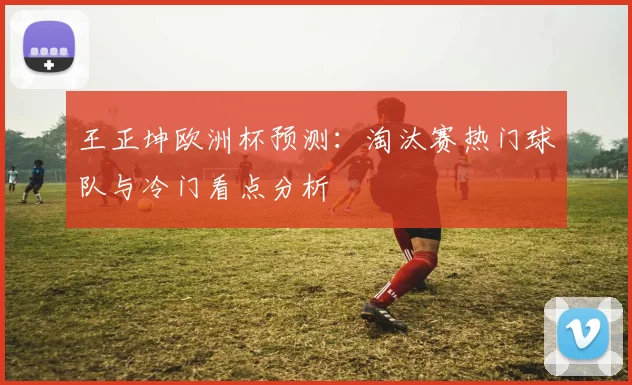 王正坤欧洲杯预测:淘汰赛热门球队与冷门看点分析