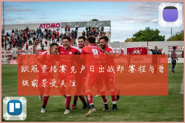 欧冠资格赛克卢日出战即 赛程与晋级前景受关注