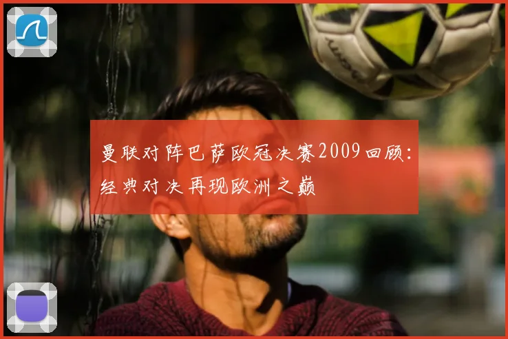 曼联对阵巴萨欧冠决赛2009回顾:经典对决再现欧洲之巅