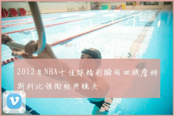 2012年NBA十佳球精彩瞬间回顾詹姆斯科比领衔经典镜头