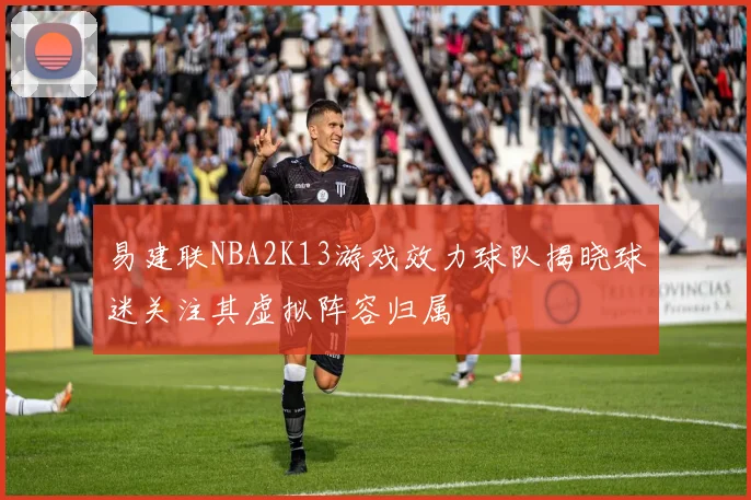 易建联NBA2K13游戏效力球队揭晓球迷关注其虚拟阵容归属