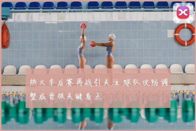 热火季后赛再战引关注 球队攻防调整成晋级关键看点