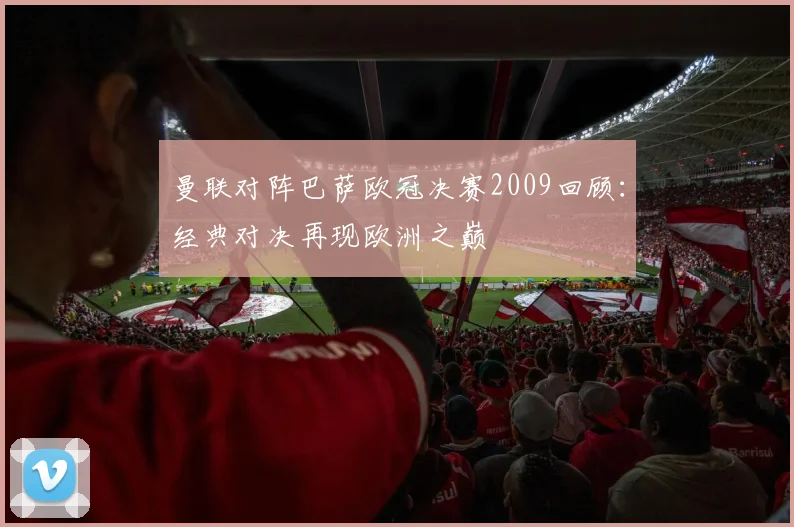 曼联对阵巴萨欧冠决赛2009回顾：经典对决再现欧洲之巅