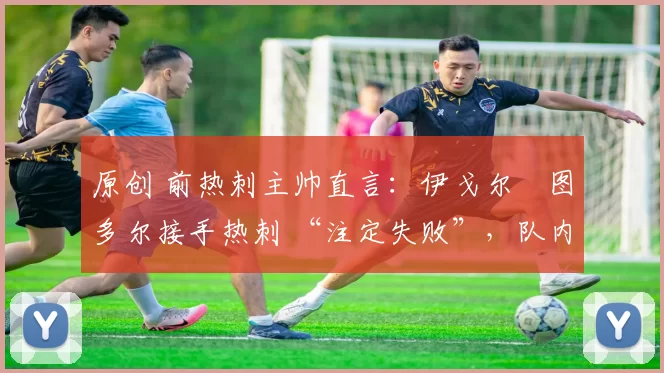 原创 前热刺主帅直言:伊戈尔・图多尔接手热刺 “注定失败”,队内氛围 “ toxic 至极”