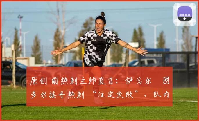 原创 前热刺主帅直言:伊戈尔・图多尔接手热刺 “注定失败”,队内氛围 “ toxic 至极”