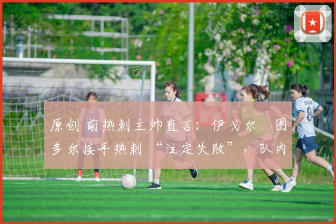 原创 前热刺主帅直言:伊戈尔・图多尔接手热刺 “注定失败”,队内氛围 “ toxic 至极”