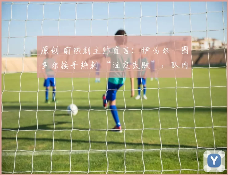 原创 前热刺主帅直言:伊戈尔・图多尔接手热刺 “注定失败”,队内氛围 “ toxic 至极”
