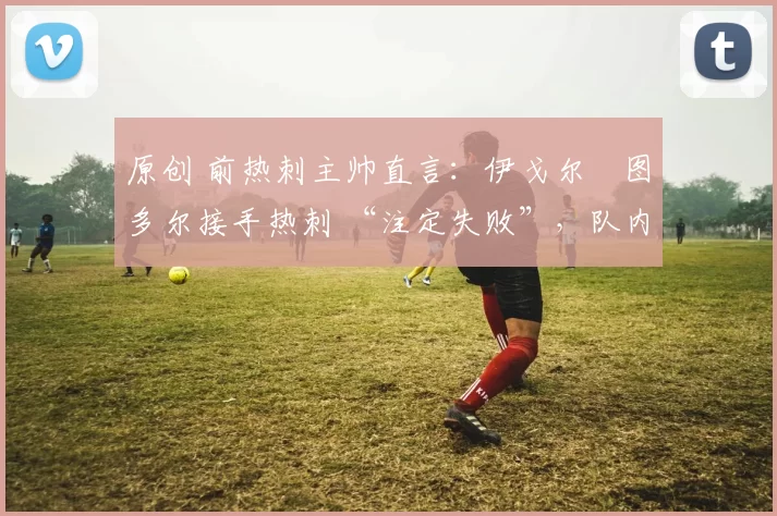 原创 前热刺主帅直言：伊戈尔・图多尔接手热刺 “注定失败”，队内氛围 “ toxic 至极”