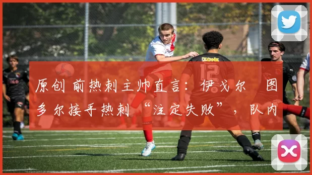 原创 前热刺主帅直言:伊戈尔・图多尔接手热刺 “注定失败”,队内氛围 “ toxic 至极”