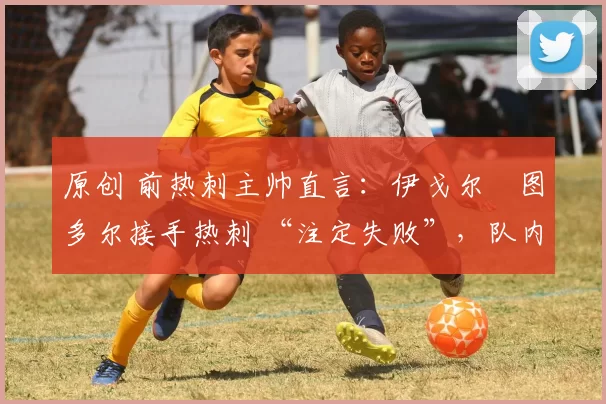 原创 前热刺主帅直言:伊戈尔・图多尔接手热刺 “注定失败”,队内氛围 “ toxic 至极”