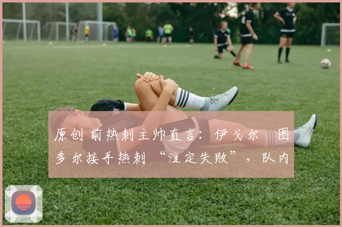 原创 前热刺主帅直言:伊戈尔・图多尔接手热刺 “注定失败”,队内氛围 “ toxic 至极”