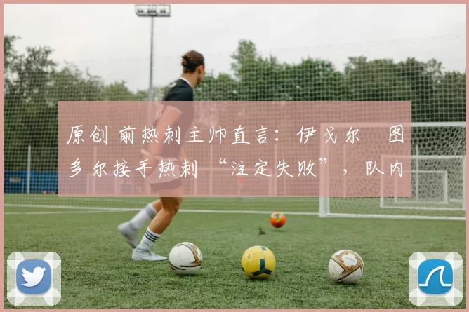 原创 前热刺主帅直言:伊戈尔・图多尔接手热刺 “注定失败”,队内氛围 “ toxic 至极”