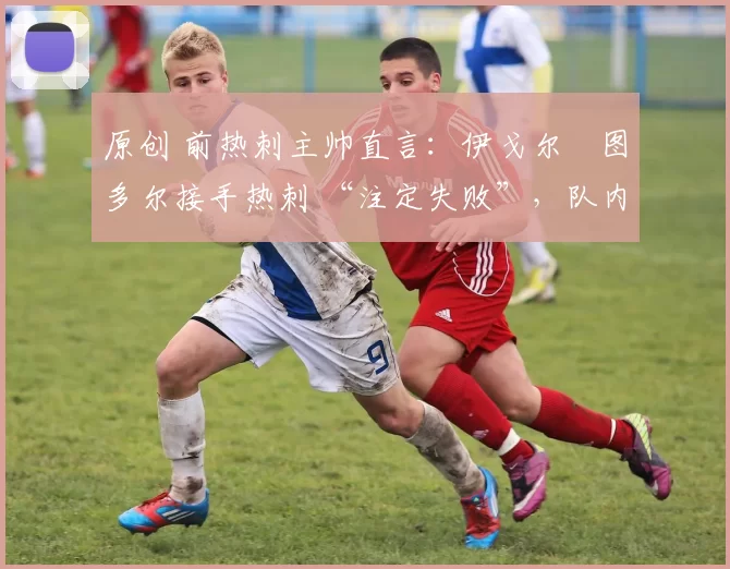 原创 前热刺主帅直言:伊戈尔・图多尔接手热刺 “注定失败”,队内氛围 “ toxic 至极”