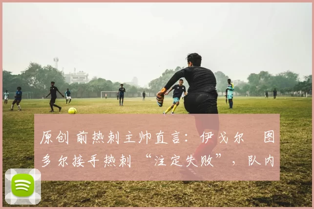 原创 前热刺主帅直言：伊戈尔・图多尔接手热刺 “注定失败”，队内氛围 “ toxic 至极”