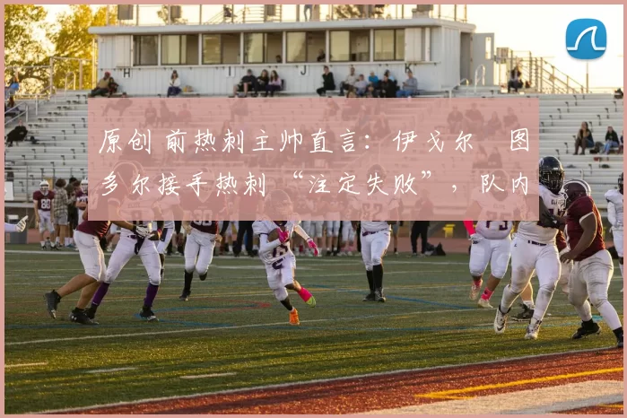 原创 前热刺主帅直言：伊戈尔・图多尔接手热刺 “注定失败”，队内氛围 “ toxic 至极”