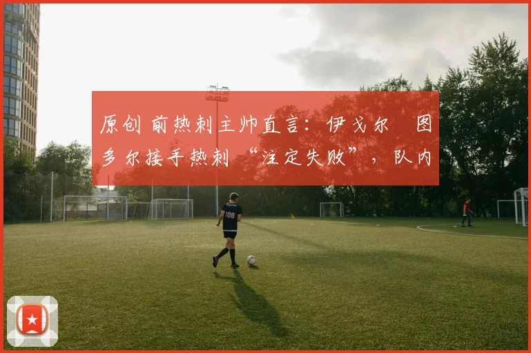 原创 前热刺主帅直言:伊戈尔・图多尔接手热刺 “注定失败”,队内氛围 “ toxic 至极”