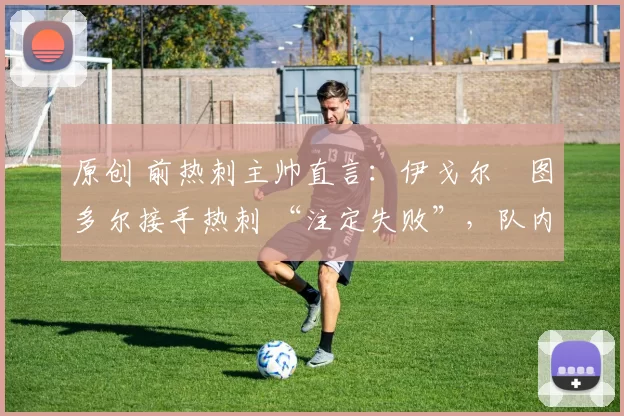 原创 前热刺主帅直言:伊戈尔・图多尔接手热刺 “注定失败”,队内氛围 “ toxic 至极”