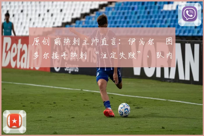 原创 前热刺主帅直言:伊戈尔・图多尔接手热刺 “注定失败”,队内氛围 “ toxic 至极”