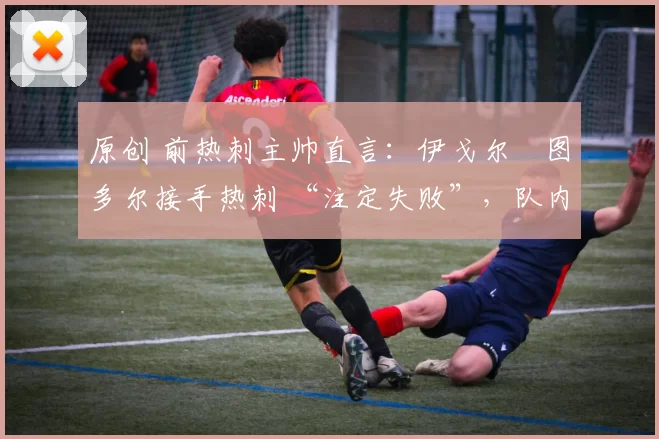 原创 前热刺主帅直言:伊戈尔・图多尔接手热刺 “注定失败”,队内氛围 “ toxic 至极”