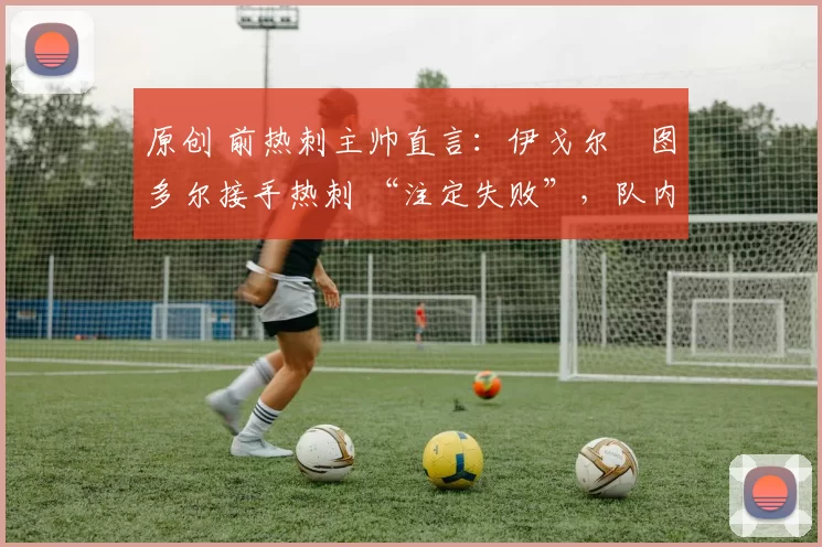 原创 前热刺主帅直言:伊戈尔・图多尔接手热刺 “注定失败”,队内氛围 “ toxic 至极”