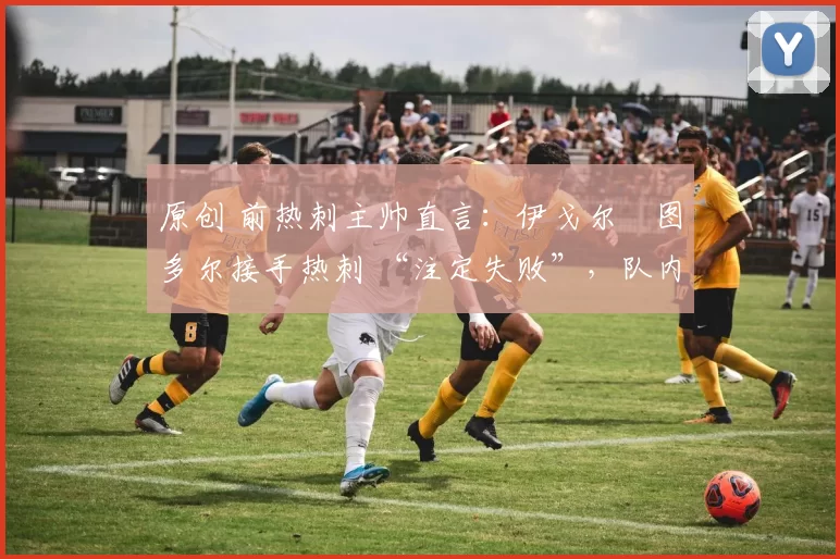 原创 前热刺主帅直言:伊戈尔・图多尔接手热刺 “注定失败”,队内氛围 “ toxic 至极”