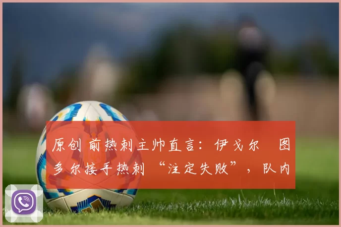 原创 前热刺主帅直言:伊戈尔・图多尔接手热刺 “注定失败”,队内氛围 “ toxic 至极”