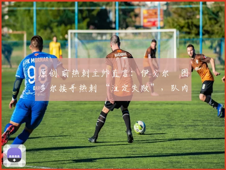 原创 前热刺主帅直言:伊戈尔・图多尔接手热刺 “注定失败”,队内氛围 “ toxic 至极”