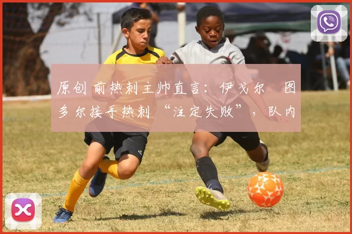 原创 前热刺主帅直言:伊戈尔・图多尔接手热刺 “注定失败”,队内氛围 “ toxic 至极”