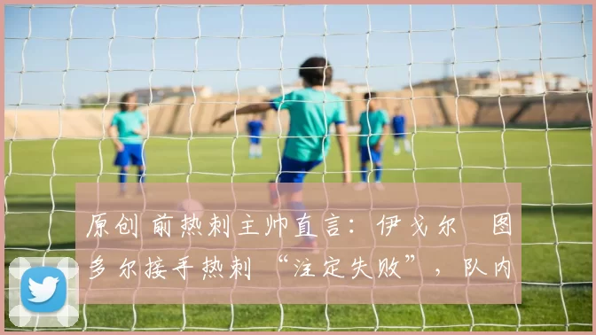 原创 前热刺主帅直言:伊戈尔・图多尔接手热刺 “注定失败”,队内氛围 “ toxic 至极”