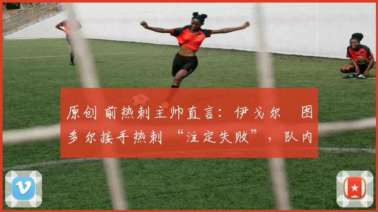 原创 前热刺主帅直言:伊戈尔・图多尔接手热刺 “注定失败”,队内氛围 “ toxic 至极”