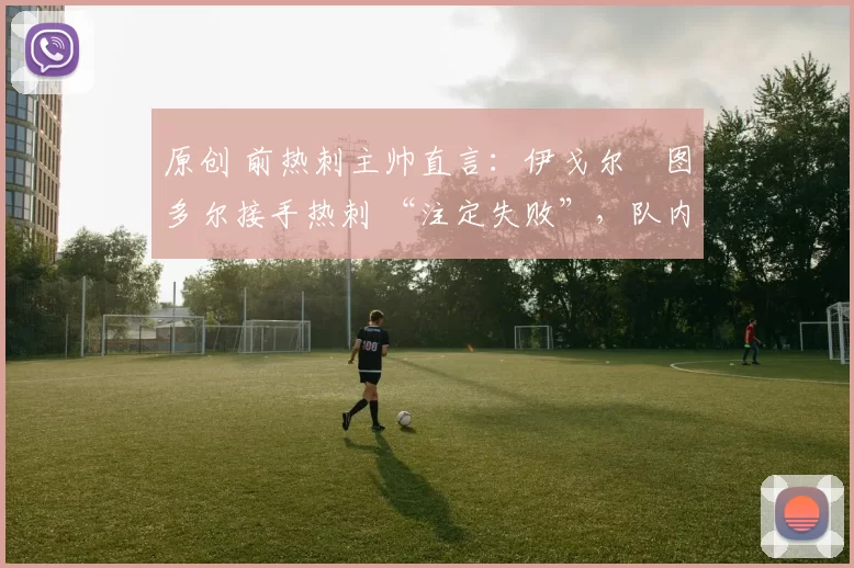 原创 前热刺主帅直言:伊戈尔・图多尔接手热刺 “注定失败”,队内氛围 “ toxic 至极”