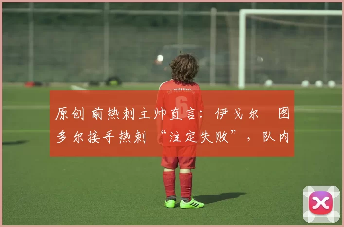 原创 前热刺主帅直言:伊戈尔・图多尔接手热刺 “注定失败”,队内氛围 “ toxic 至极”