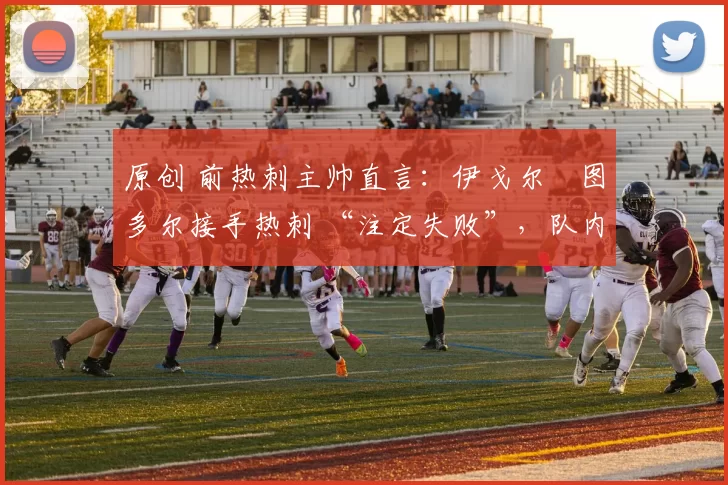 原创 前热刺主帅直言:伊戈尔・图多尔接手热刺 “注定失败”,队内氛围 “ toxic 至极”