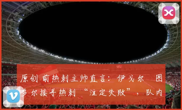 原创 前热刺主帅直言：伊戈尔・图多尔接手热刺 “注定失败”，队内氛围 “ toxic 至极”