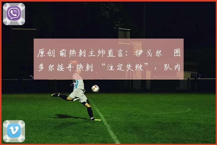 原创 前热刺主帅直言：伊戈尔・图多尔接手热刺 “注定失败”，队内氛围 “ toxic 至极”