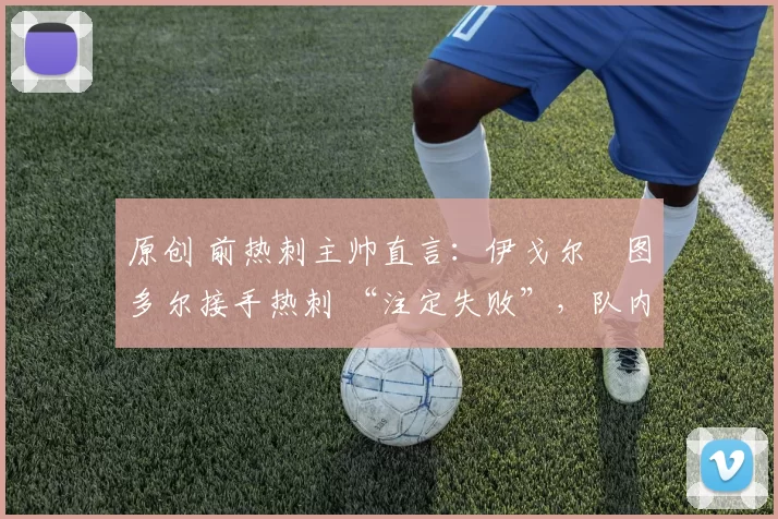 原创 前热刺主帅直言:伊戈尔・图多尔接手热刺 “注定失败”,队内氛围 “ toxic 至极”