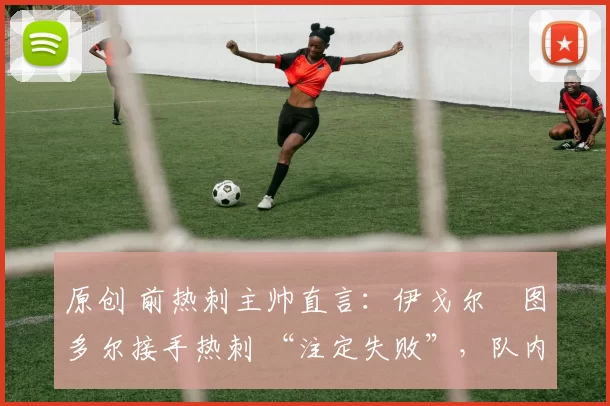 原创 前热刺主帅直言:伊戈尔・图多尔接手热刺 “注定失败”,队内氛围 “ toxic 至极”
