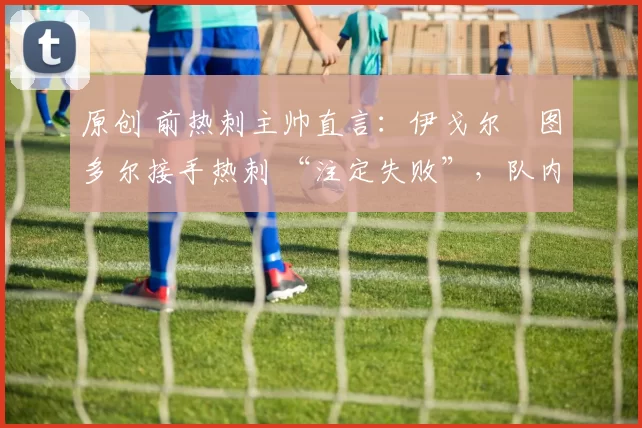 原创 前热刺主帅直言:伊戈尔・图多尔接手热刺 “注定失败”,队内氛围 “ toxic 至极”