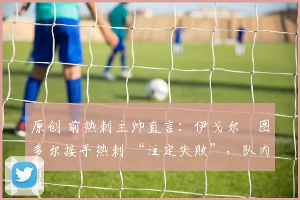 原创 前热刺主帅直言：伊戈尔・图多尔接手热刺 “注定失败”，队内氛围 “ toxic 至极”