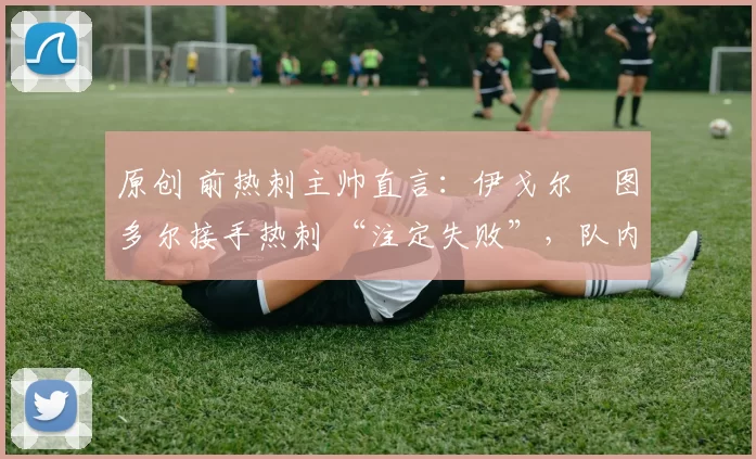 原创 前热刺主帅直言:伊戈尔・图多尔接手热刺 “注定失败”,队内氛围 “ toxic 至极”