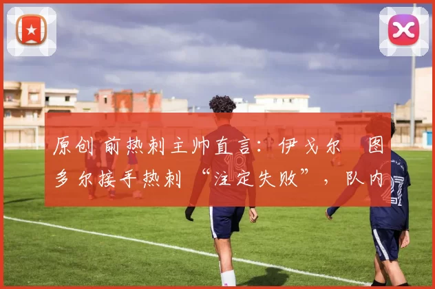 原创 前热刺主帅直言:伊戈尔・图多尔接手热刺 “注定失败”,队内氛围 “ toxic 至极”