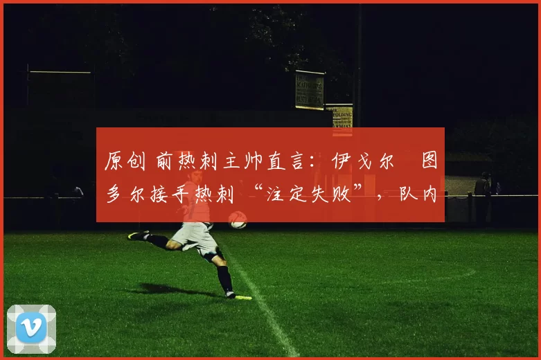 原创 前热刺主帅直言:伊戈尔・图多尔接手热刺 “注定失败”,队内氛围 “ toxic 至极”