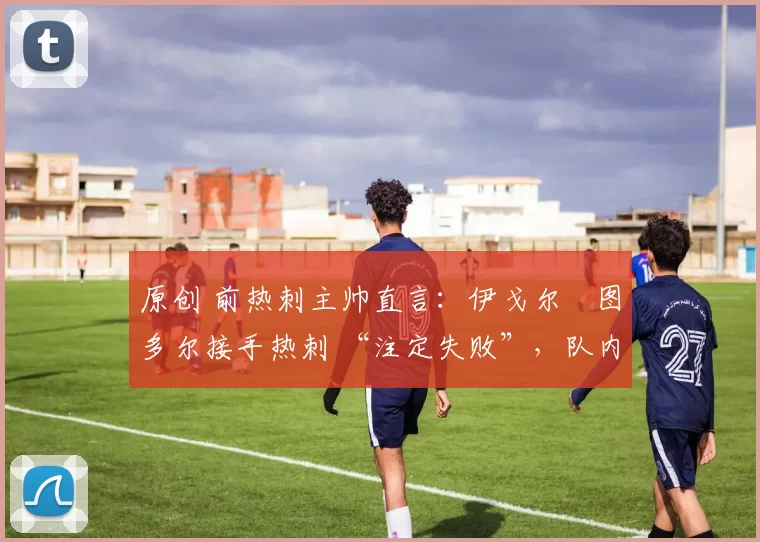 原创 前热刺主帅直言:伊戈尔・图多尔接手热刺 “注定失败”,队内氛围 “ toxic 至极”