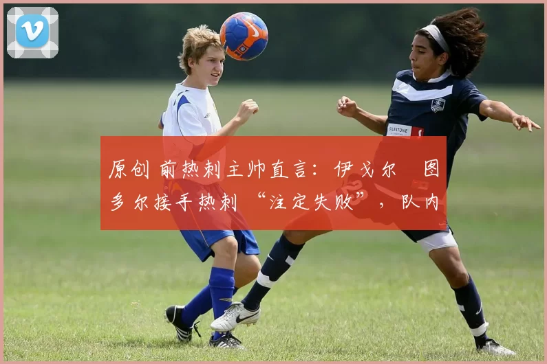 原创 前热刺主帅直言:伊戈尔・图多尔接手热刺 “注定失败”,队内氛围 “ toxic 至极”