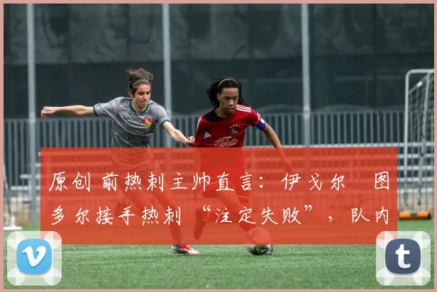 原创 前热刺主帅直言:伊戈尔・图多尔接手热刺 “注定失败”,队内氛围 “ toxic 至极”