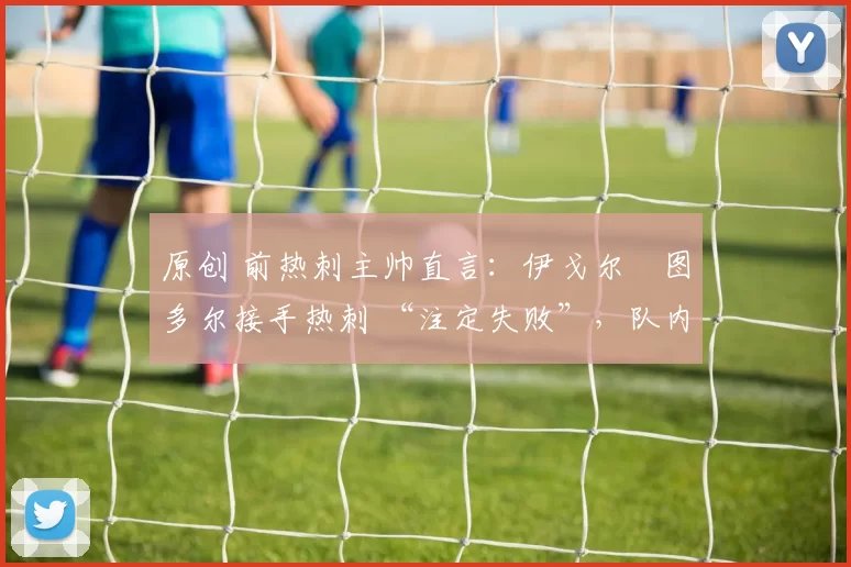 原创 前热刺主帅直言：伊戈尔・图多尔接手热刺 “注定失败”，队内氛围 “ toxic 至极”