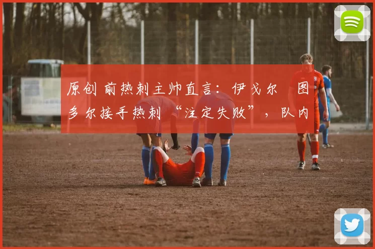 原创 前热刺主帅直言:伊戈尔・图多尔接手热刺 “注定失败”,队内氛围 “ toxic 至极”