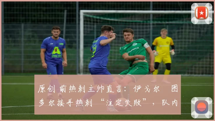 原创 前热刺主帅直言:伊戈尔・图多尔接手热刺 “注定失败”,队内氛围 “ toxic 至极”