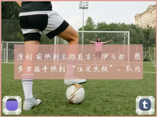 原创 前热刺主帅直言:伊戈尔・图多尔接手热刺 “注定失败”,队内氛围 “ toxic 至极”