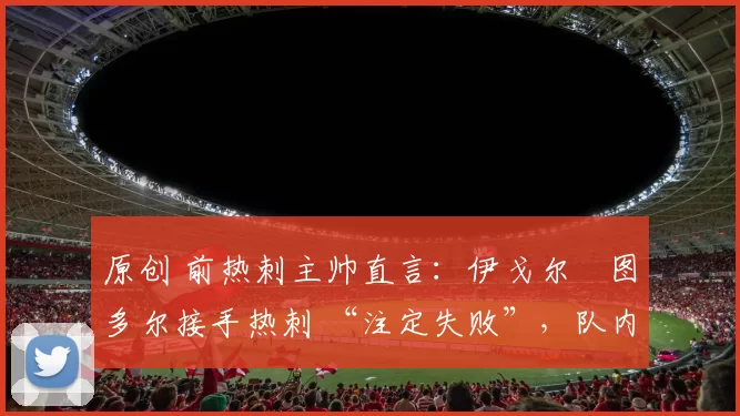 原创 前热刺主帅直言：伊戈尔・图多尔接手热刺 “注定失败”，队内氛围 “ toxic 至极”